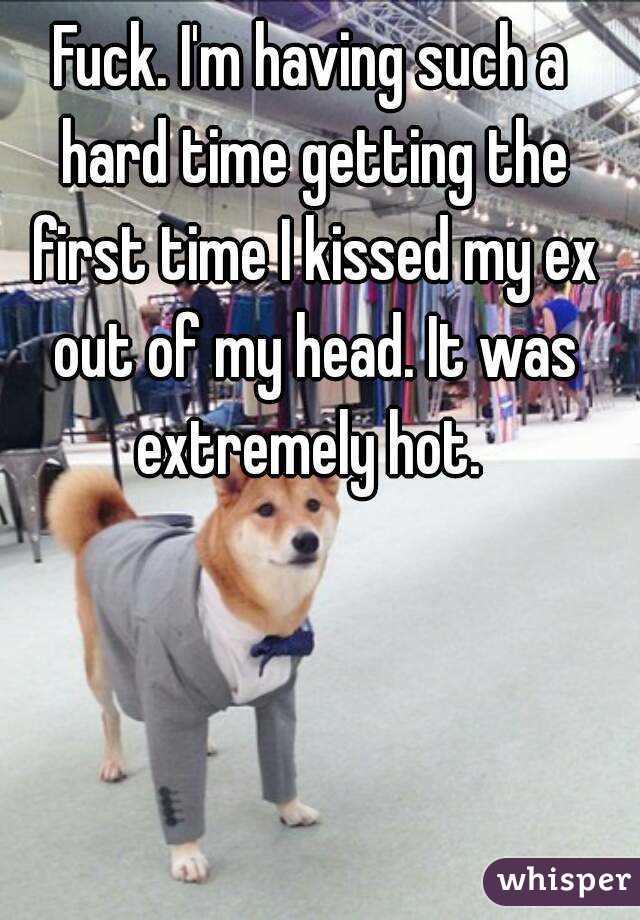 Fuck. I'm having such a hard time getting the first time I kissed my ex out of my head. It was extremely hot. 