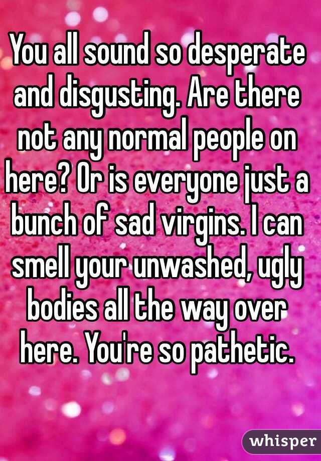 You all sound so desperate and disgusting. Are there not any normal people on here? Or is everyone just a bunch of sad virgins. I can smell your unwashed, ugly bodies all the way over here. You're so pathetic.