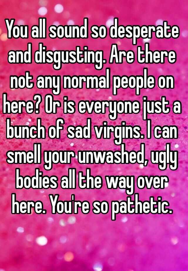 You all sound so desperate and disgusting. Are there not any normal people on here? Or is everyone just a bunch of sad virgins. I can smell your unwashed, ugly bodies all the way over here. You're so pathetic.