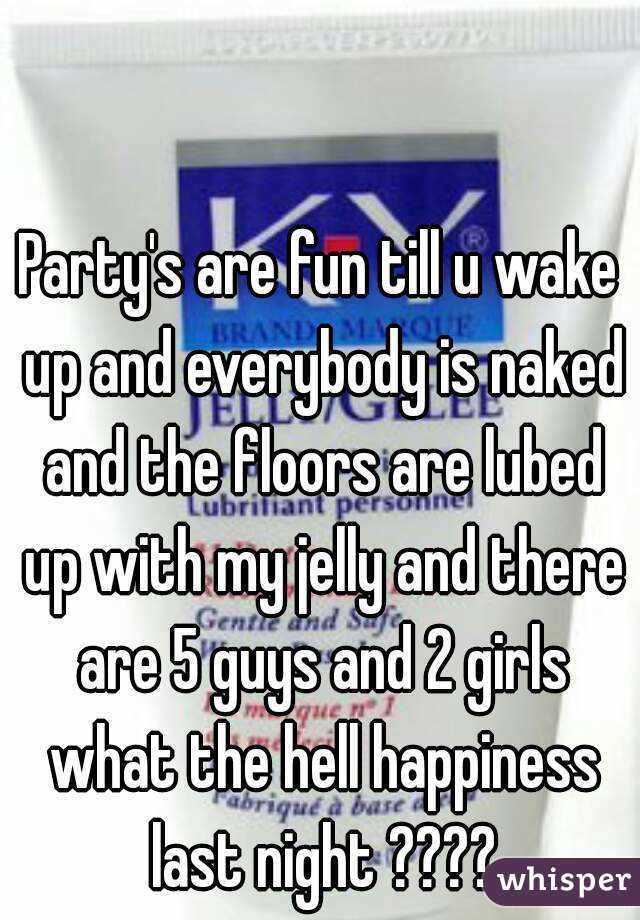 Party's are fun till u wake up and everybody is naked and the floors are lubed up with my jelly and there are 5 guys and 2 girls what the hell happiness last night ????