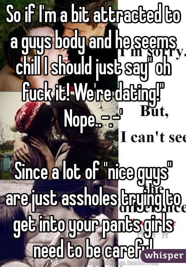 So if I'm a bit attracted to a guys body and he seems chill I should just say" oh fuck it! We're dating!" Nope..-.-'

Since a lot of "nice guys" are just assholes trying to get into your pants girls need to be careful 