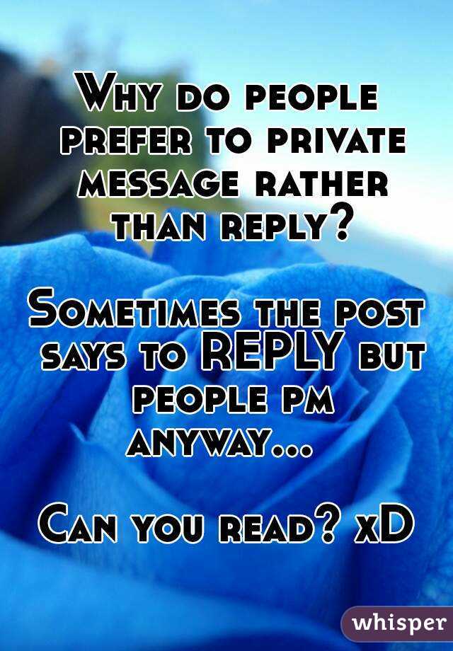Why do people prefer to private message rather than reply?

Sometimes the post says to REPLY but people pm anyway...    
Can you read? xD