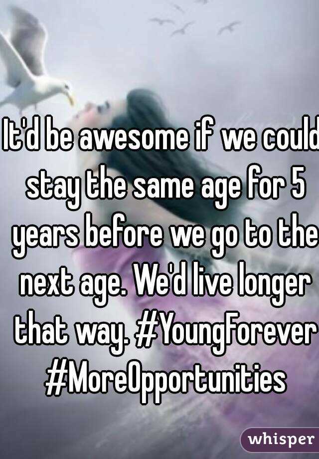 It'd be awesome if we could stay the same age for 5 years before we go to the next age. We'd live longer that way. #YoungForever #MoreOpportunities
