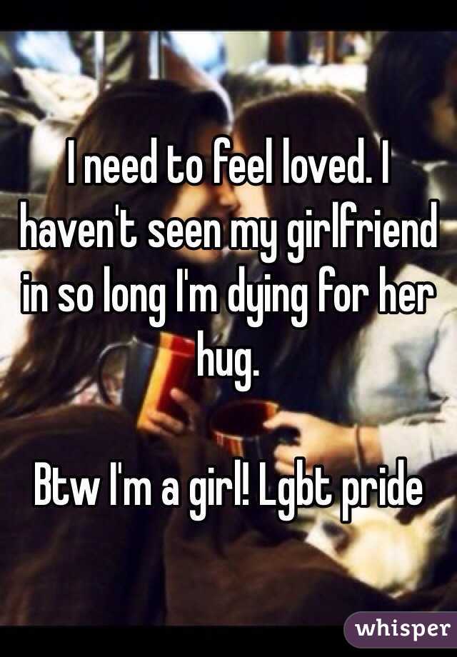 I need to feel loved. I haven't seen my girlfriend in so long I'm dying for her hug. 

Btw I'm a girl! Lgbt pride