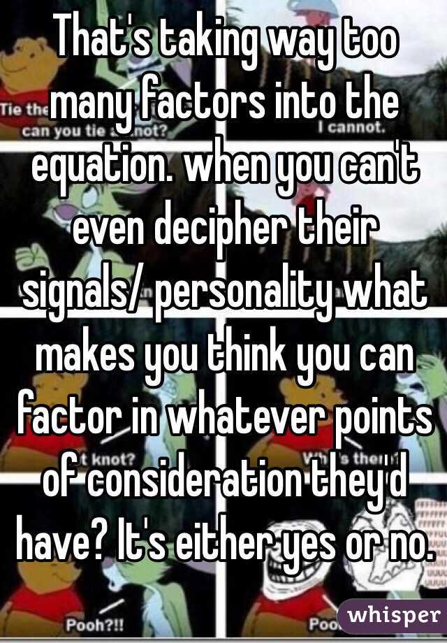 That's taking way too many factors into the equation. when you can't even decipher their signals/ personality what makes you think you can factor in whatever points of consideration they'd have? It's either yes or no. 