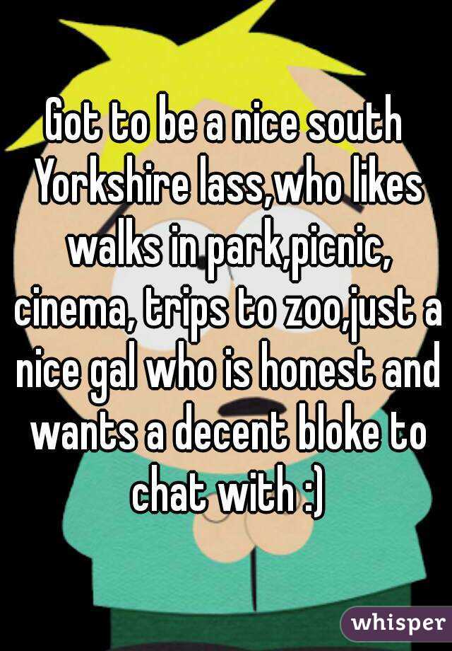 Got to be a nice south Yorkshire lass,who likes walks in park,picnic, cinema, trips to zoo,just a nice gal who is honest and wants a decent bloke to chat with :)