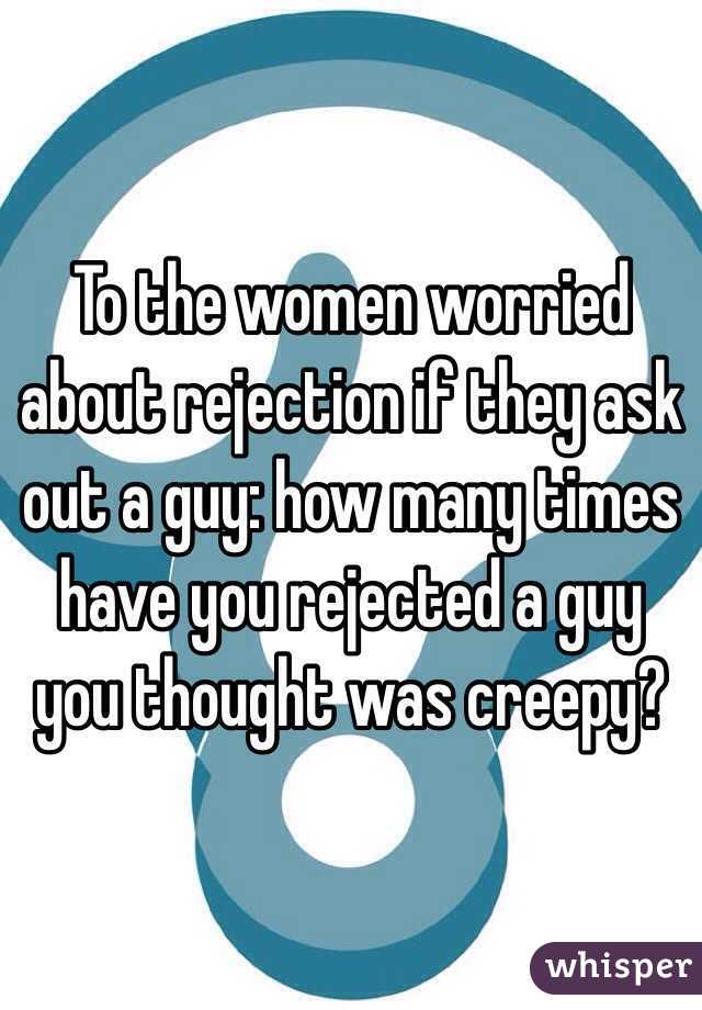 To the women worried about rejection if they ask out a guy: how many times have you rejected a guy you thought was creepy? 