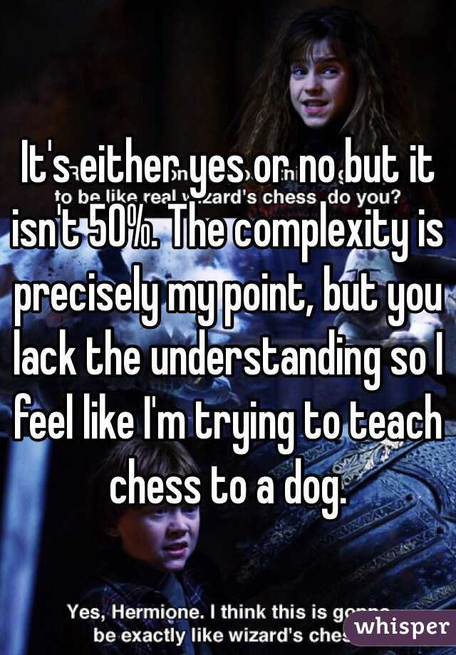 It's either yes or no but it isn't 50%. The complexity is precisely my point, but you lack the understanding so I feel like I'm trying to teach chess to a dog.