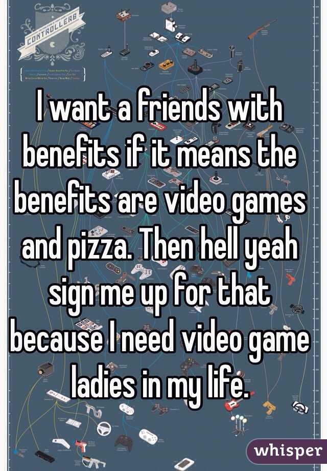 I want a friends with benefits if it means the benefits are video games and pizza. Then hell yeah sign me up for that because I need video game ladies in my life. 