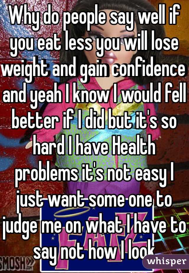 Why do people say well if you eat less you will lose weight and gain confidence and yeah I know I would fell better if I did but it's so hard I have Health problems it's not easy I  just want some one to judge me on what I have to say not how I look