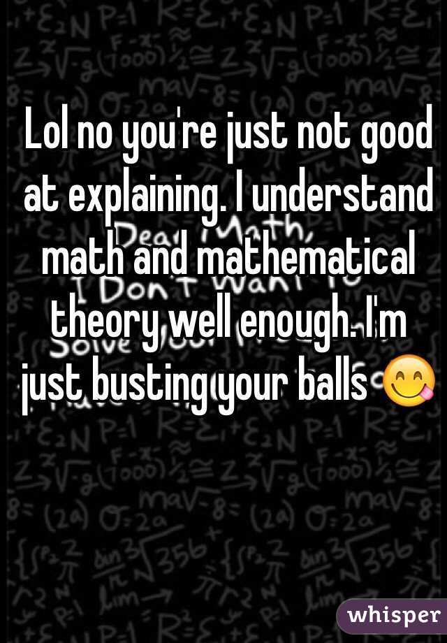 Lol no you're just not good at explaining. I understand math and mathematical theory well enough. I'm just busting your balls 😋 