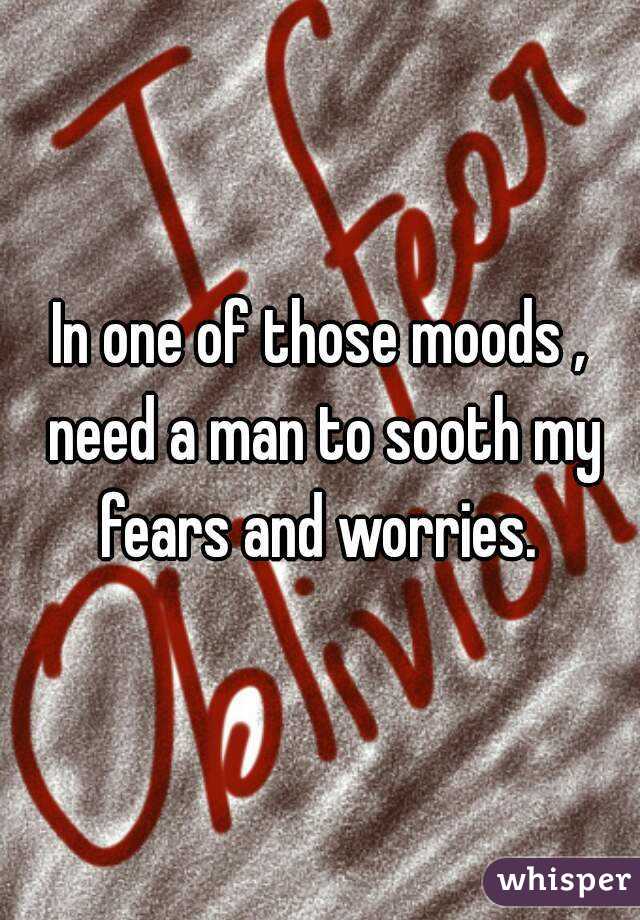 In one of those moods , need a man to sooth my fears and worries. 