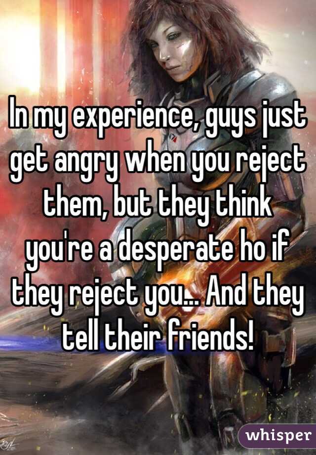 In my experience, guys just get angry when you reject them, but they think you're a desperate ho if they reject you... And they tell their friends! 