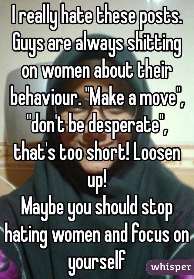 I really hate these posts. Guys are always shitting on women about their behaviour. "Make a move", "don't be desperate", that's too short! Loosen up! 
Maybe you should stop hating women and focus on yourself