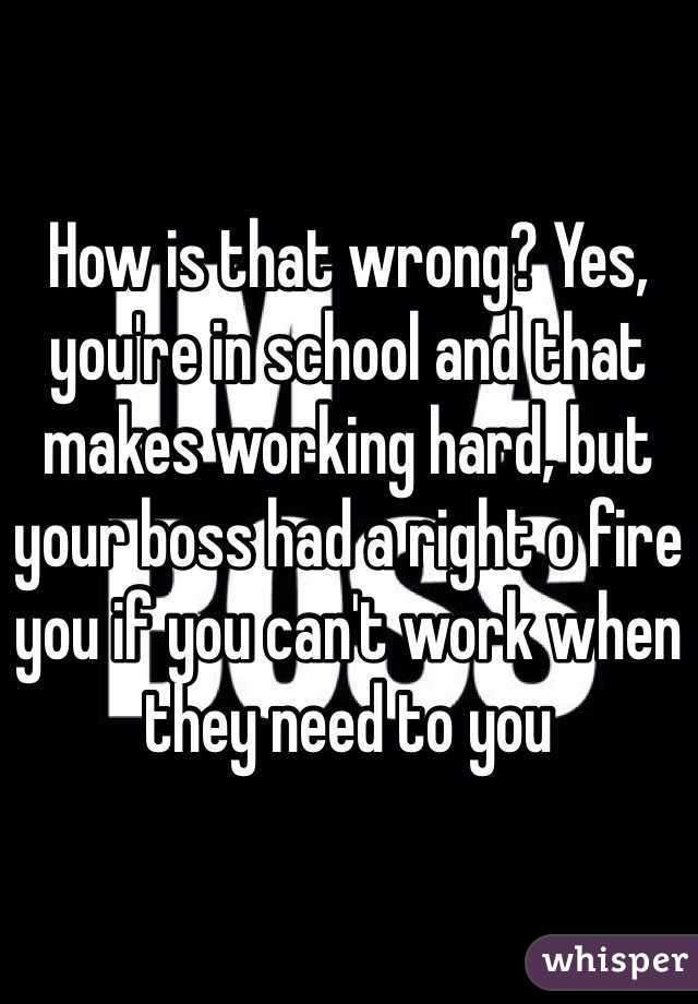 How is that wrong? Yes, you're in school and that makes working hard, but your boss had a right o fire you if you can't work when they need to you