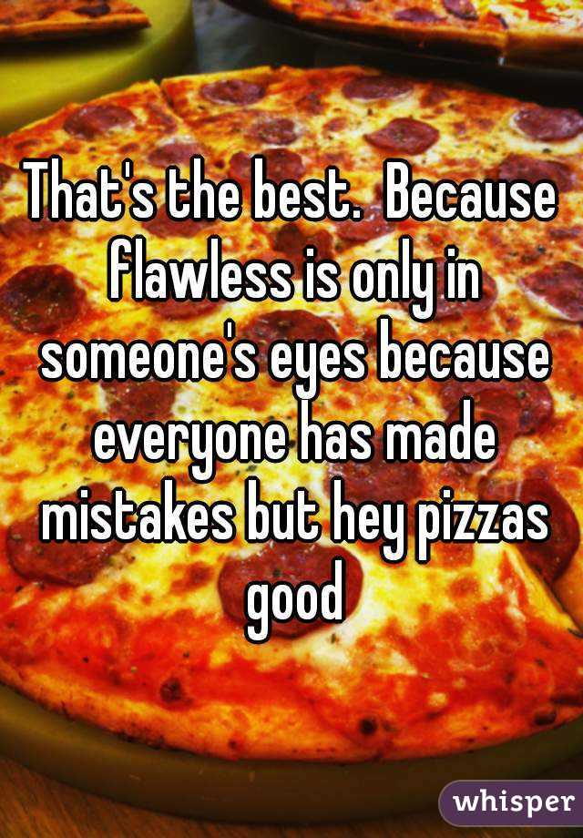 That's the best.  Because flawless is only in someone's eyes because everyone has made mistakes but hey pizzas good