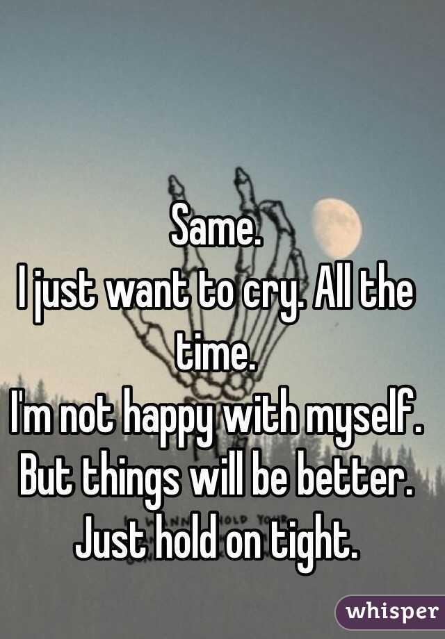 Same. 
I just want to cry. All the time.
I'm not happy with myself.
But things will be better. 
Just hold on tight.