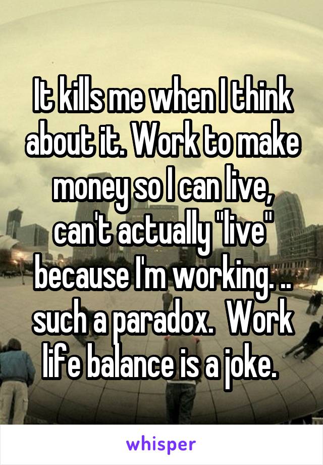 It kills me when I think about it. Work to make money so I can live, can't actually "live" because I'm working. .. such a paradox.  Work life balance is a joke. 
