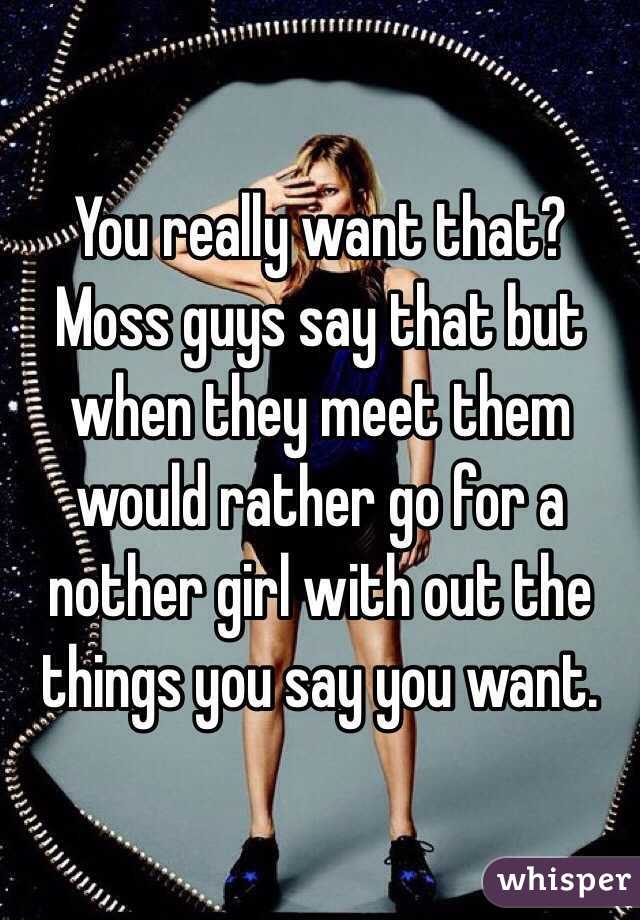 You really want that? Moss guys say that but when they meet them would rather go for a nother girl with out the things you say you want.