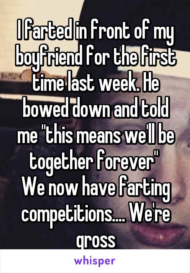 I farted in front of my boyfriend for the first time last week. He bowed down and told me "this means we'll be together forever" 
We now have farting competitions.... We're gross