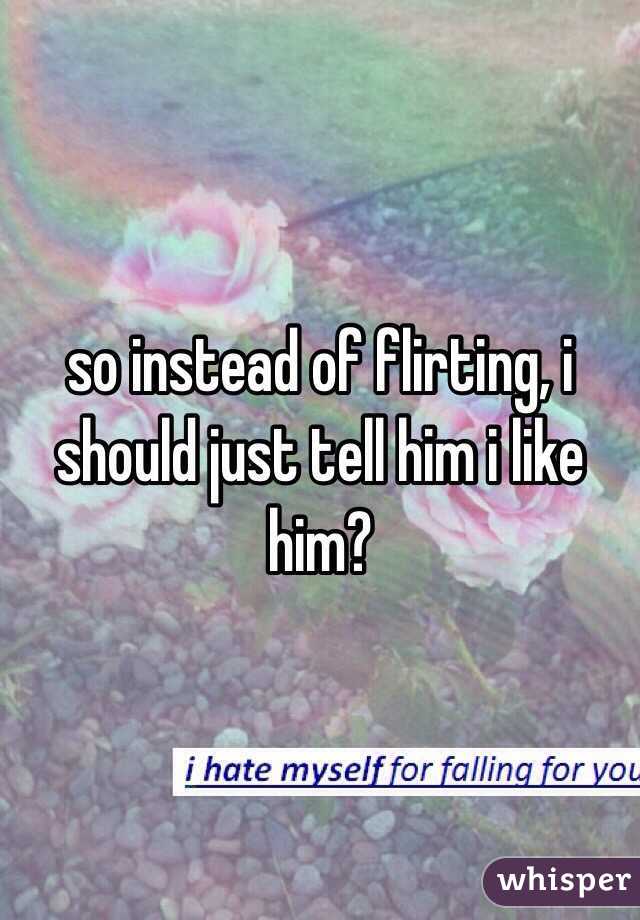 so instead of flirting, i should just tell him i like him?