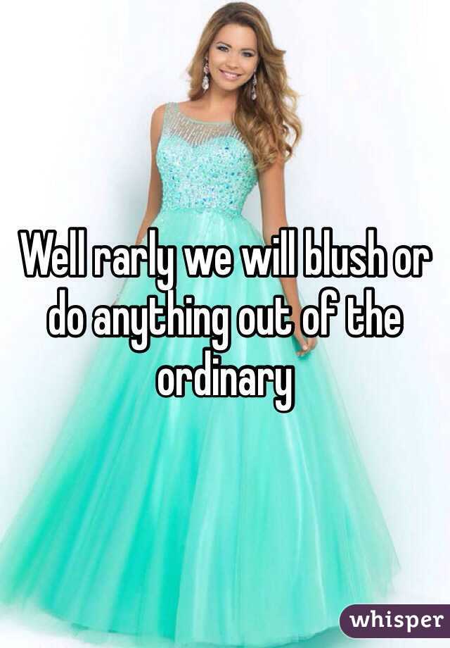 Well rarly we will blush or do anything out of the ordinary