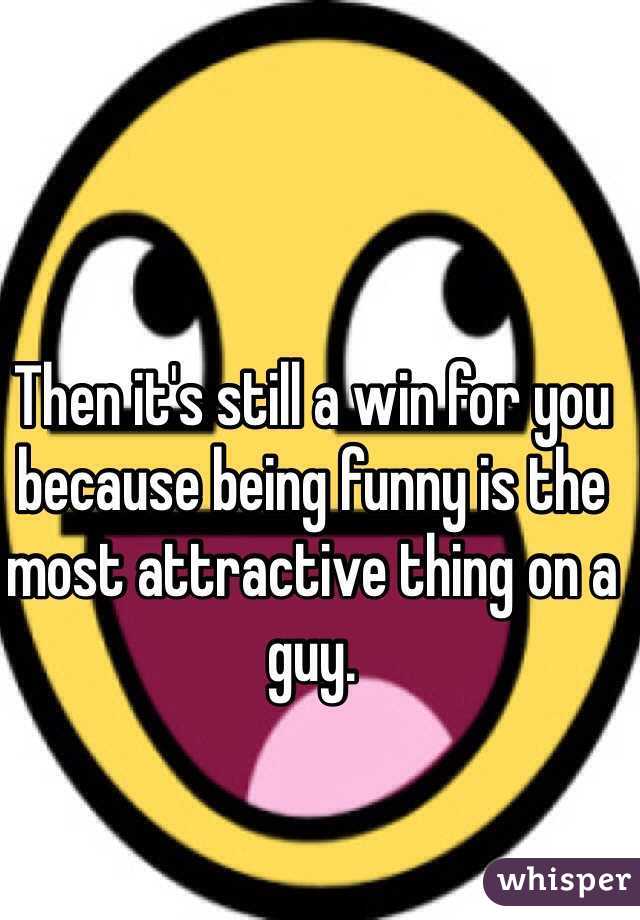 Then it's still a win for you because being funny is the most attractive thing on a guy.