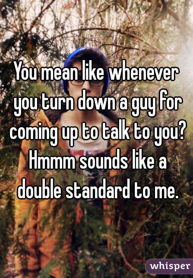 You mean like whenever you turn down a guy for coming up to talk to you? Hmmm sounds like a double standard to me.