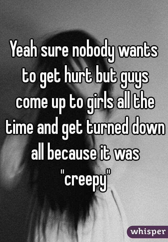 Yeah sure nobody wants to get hurt but guys come up to girls all the time and get turned down all because it was "creepy"