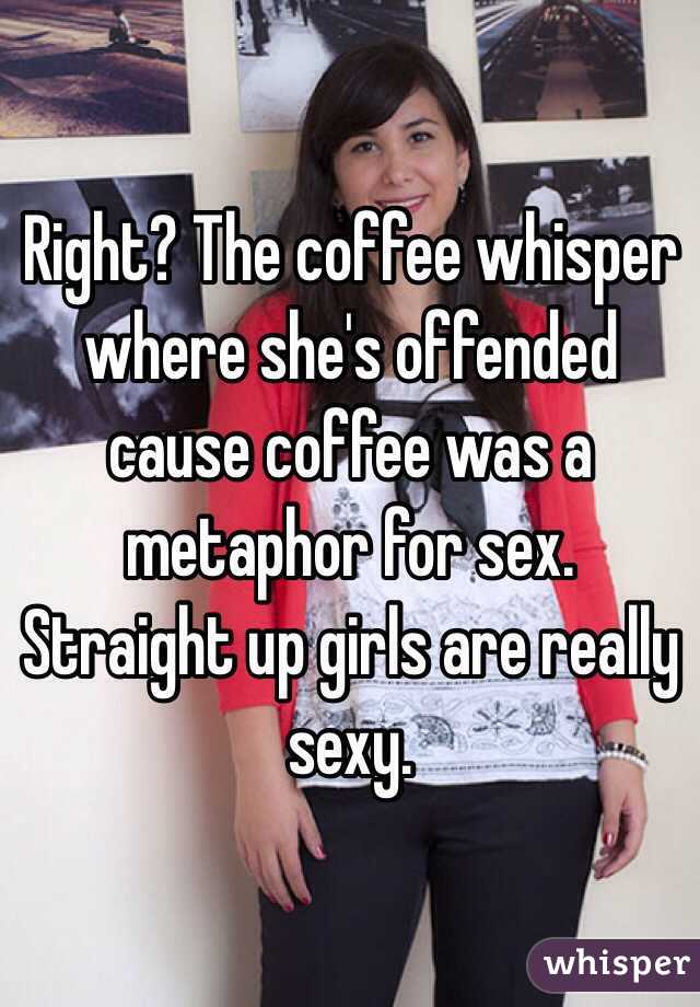 Right? The coffee whisper where she's offended cause coffee was a metaphor for sex. Straight up girls are really sexy. 