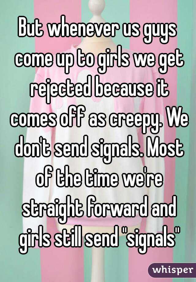 But whenever us guys come up to girls we get rejected because it comes off as creepy. We don't send signals. Most of the time we're straight forward and girls still send "signals"