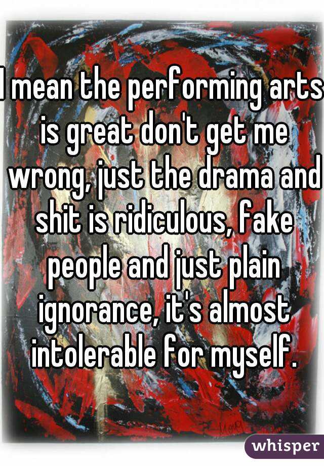 I mean the performing arts is great don't get me wrong, just the drama and shit is ridiculous, fake people and just plain ignorance, it's almost intolerable for myself.