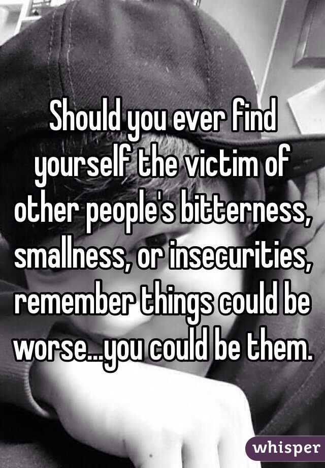 Should you ever find yourself the victim of other people's bitterness, smallness, or insecurities, remember things could be worse...you could be them. 