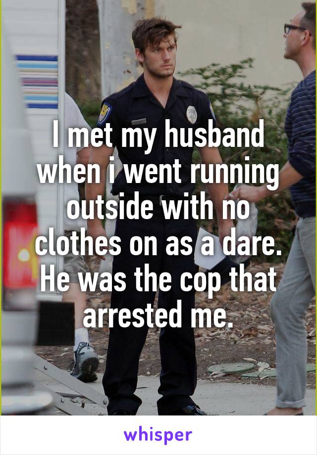 I met my husband when i went running outside with no clothes on as a dare. He was the cop that arrested me.