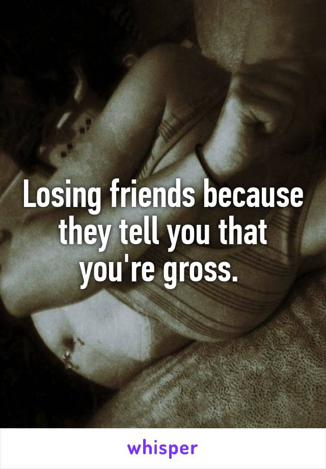 Losing friends because they tell you that you're gross. 