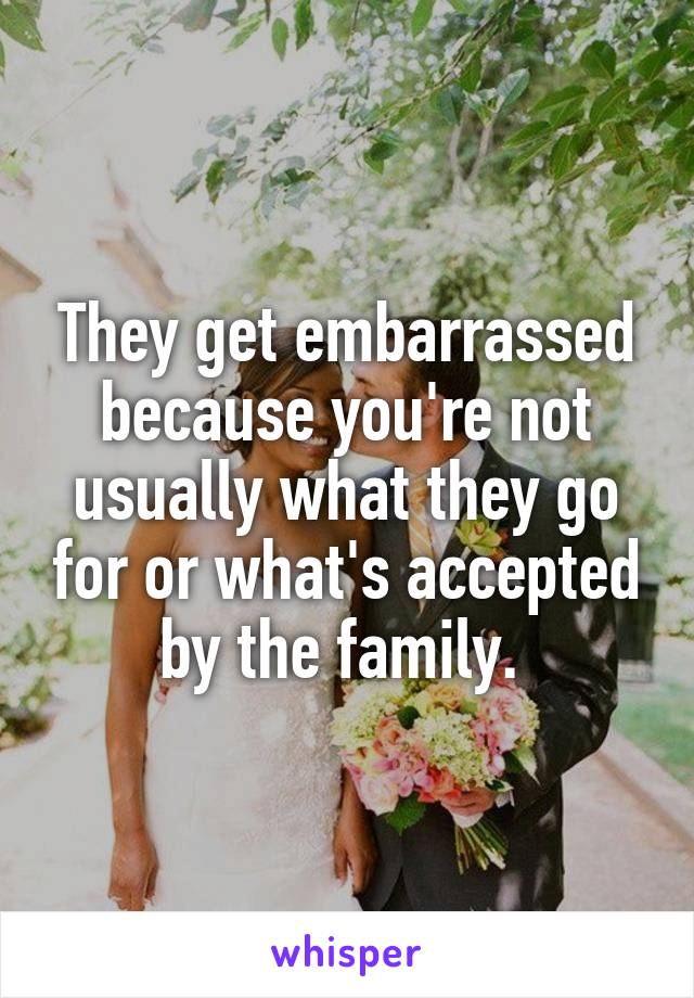 They get embarrassed because you're not usually what they go for or what's accepted by the family. 