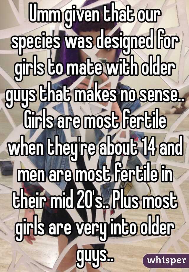 Umm given that our species was designed for girls to mate with older guys that makes no sense.. Girls are most fertile when they're about 14 and men are most fertile in their mid 20's.. Plus most girls are very into older guys.. 
