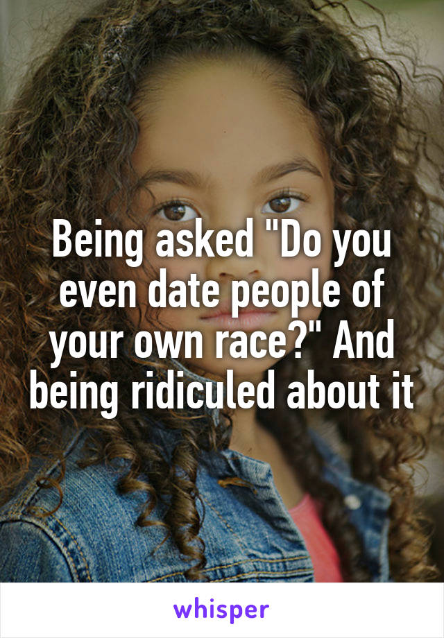 Being asked "Do you even date people of your own race?" And being ridiculed about it