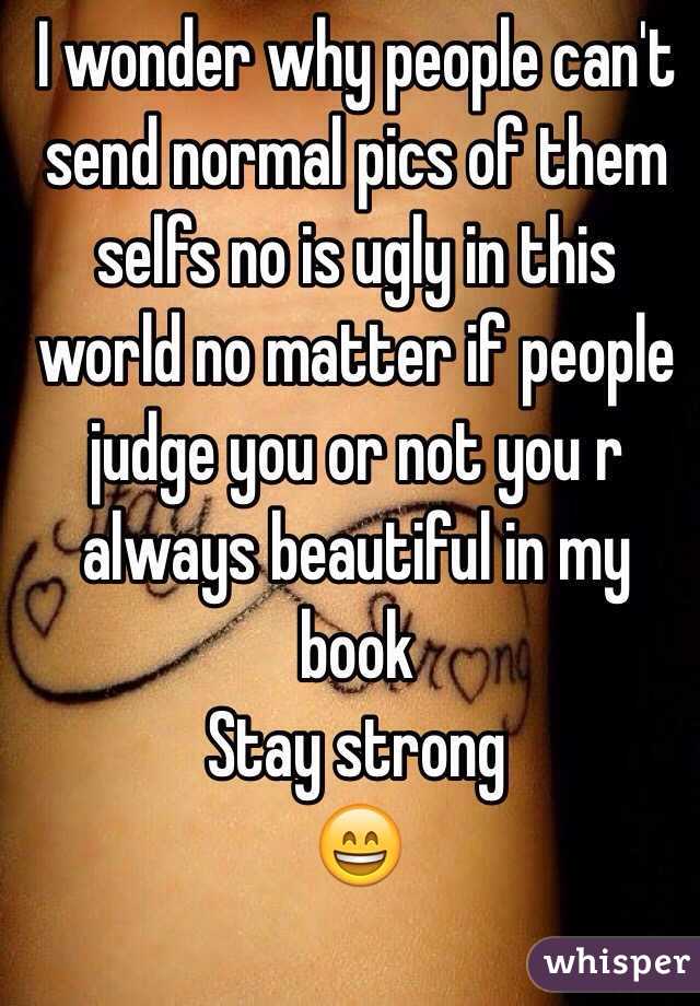 I wonder why people can't send normal pics of them selfs no is ugly in this world no matter if people judge you or not you r always beautiful in my book 
Stay strong 
😄