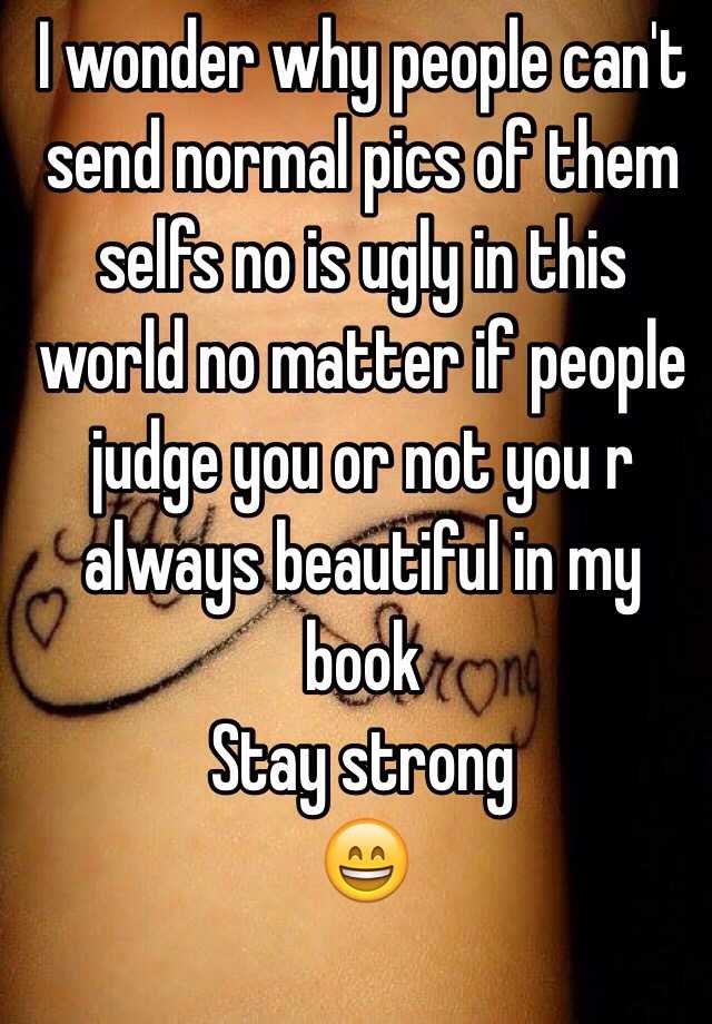 I wonder why people can't send normal pics of them selfs no is ugly in this world no matter if people judge you or not you r always beautiful in my book 
Stay strong 
😄