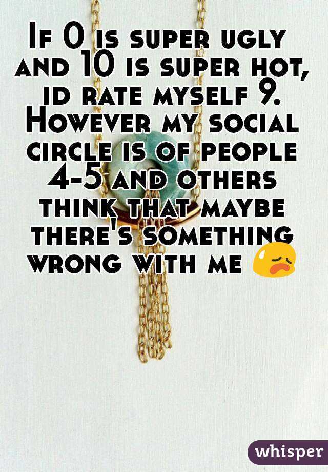 If 0 is super ugly and 10 is super hot, id rate myself 9. However my social circle is of people 4-5 and others think that maybe there's something wrong with me 😥