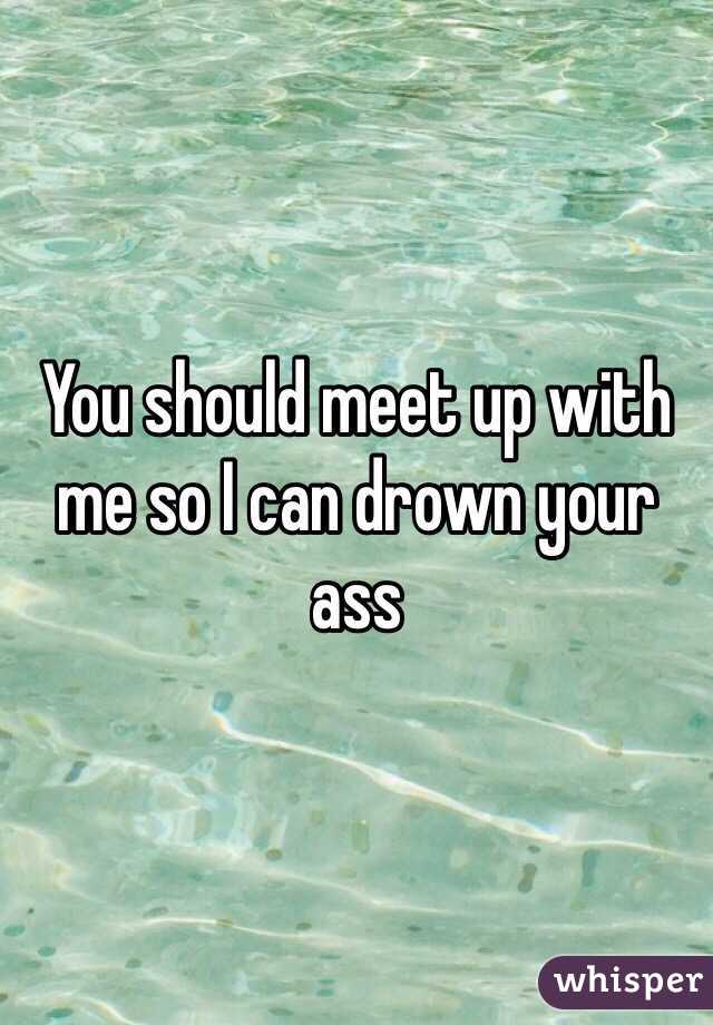 You should meet up with me so I can drown your ass 
