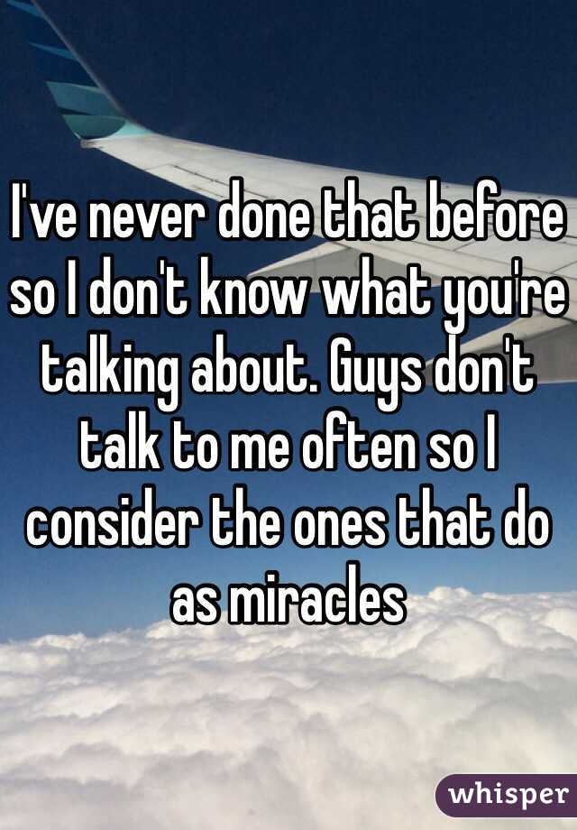 I've never done that before so I don't know what you're talking about. Guys don't talk to me often so I consider the ones that do as miracles