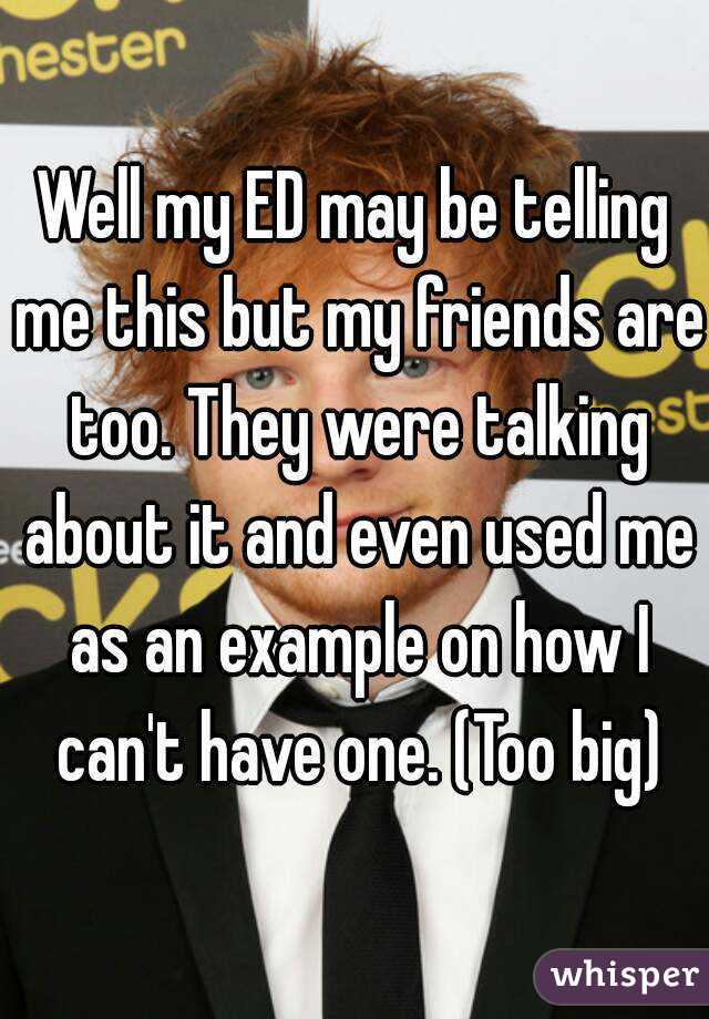 Well my ED may be telling me this but my friends are too. They were talking about it and even used me as an example on how I can't have one. (Too big)