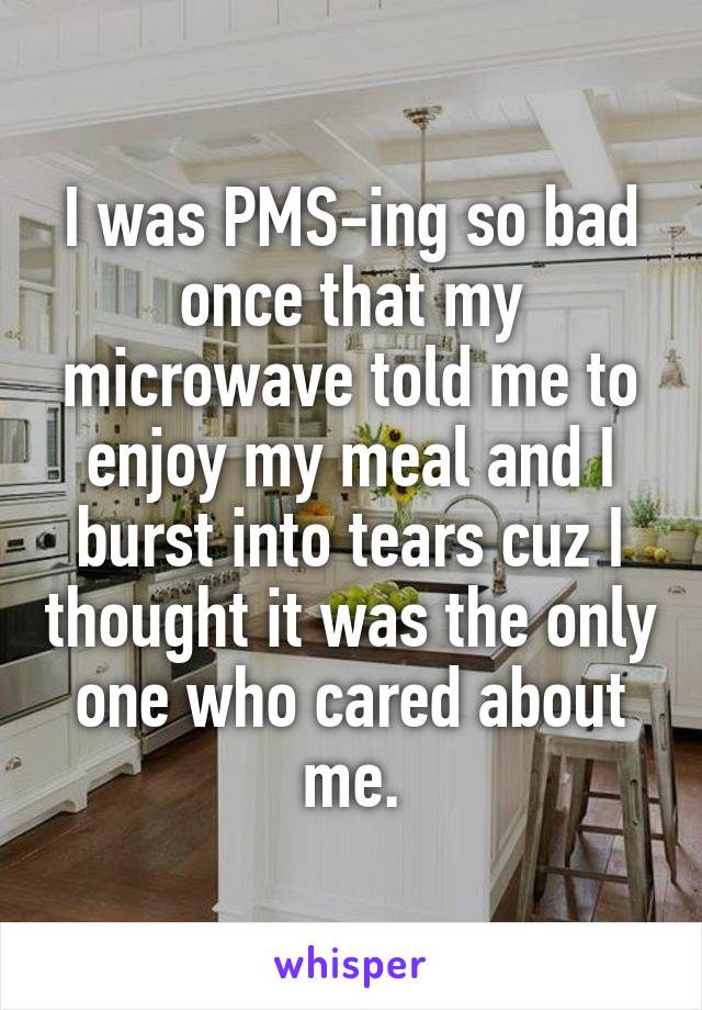 I was PMS-ing so bad once that my microwave told me to enjoy my meal and I burst into tears cuz I thought it was the only one who cared about me.