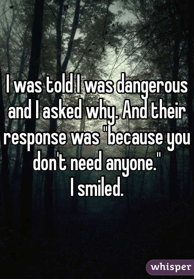 I was told I was dangerous and I asked why. And their response was "because you don't need anyone."
I smiled.