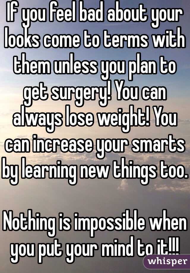 If you feel bad about your looks come to terms with them unless you plan to get surgery! You can always lose weight! You can increase your smarts by learning new things too.

Nothing is impossible when you put your mind to it!!! 