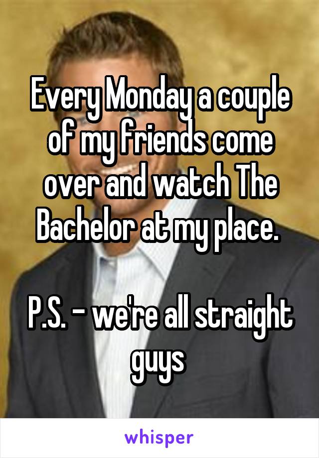 Every Monday a couple of my friends come over and watch The Bachelor at my place. 

P.S. - we're all straight guys 