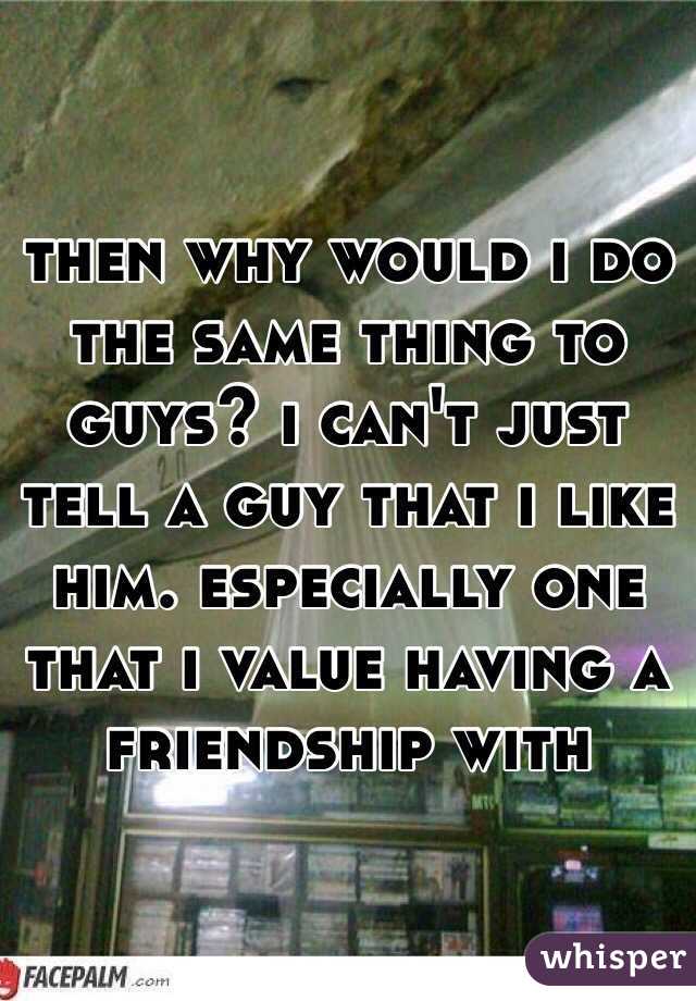 then why would i do the same thing to guys? i can't just tell a guy that i like him. especially one that i value having a friendship with