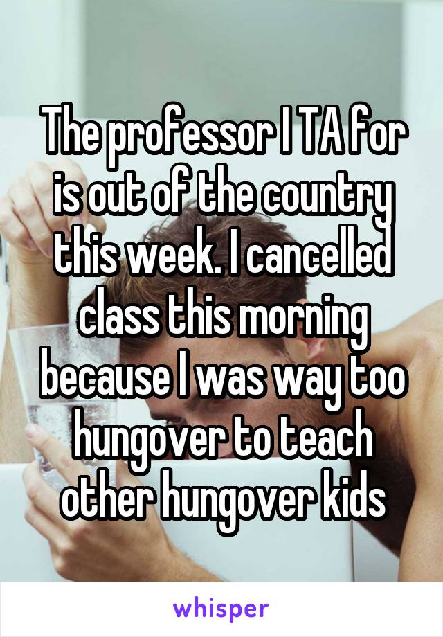 The professor I TA for is out of the country this week. I cancelled class this morning because I was way too hungover to teach other hungover kids